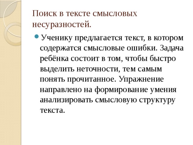 Поиск в тексте смысловых несуразностей. Ученику предлагается текст, в котором содержатся смысловые ошибки. Задача ребёнка состоит в том, чтобы быстро выделить неточности, тем самым понять прочитанное. Упражнение направлено на формирование умения анализировать смысловую структуру текста. 