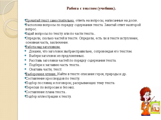 Работа с текстом (учебник).   Прочитай текст самостоятельно , ответь на вопросы, написанные на доске. Расположи вопросы по порядку содержания текста. Зачитай ответ на второй вопрос. Задай вопросы по тексту или по части текста.. Определи, сколько частей в тексте. Определи, есть ли в тексте вступление, основная часть, заключение. Работа над заголовком.  Докажи, что заголовок выбран правильно, сопровождая его текстом.  Выбери заголовок из предложенных.  Расставь заголовки частей по порядку содержания текста.  Подбери к заглавию часть текста..  Озаглавь части, текст. Выборочное чтение. Найти в тексте описание героя, природы и др. Составление кроссвордов по тексту. Подбор пословиц и поговорок, раскрывающих тему текста. Пересказ по вопросам и без них. Составление плана текста.. Подбор иллюстрации к тексту. 