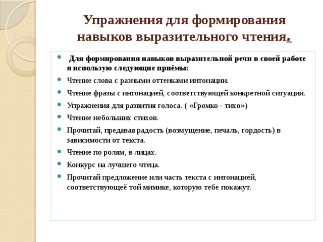 Упражнения для формирования навыков выразительного чтения .  Для формирования навыков выразительной речи в своей работе я использую следующие приёмы: Чтение слова с разными оттенками интонации. Чтение фразы с интонацией, соответствующей конкретной ситуации. Упражнения для развития голоса. ( «Громко - тихо») Чтение небольших стихов. Прочитай, предавая радость (возмущение, печаль, гордость) в зависимости от текста. Чтение по ролям, в лицах. Конкурс на лучшего чтеца. Прочитай предложение или часть текста с интонацией, соответствующеё той мимике, которую тебе покажут. 