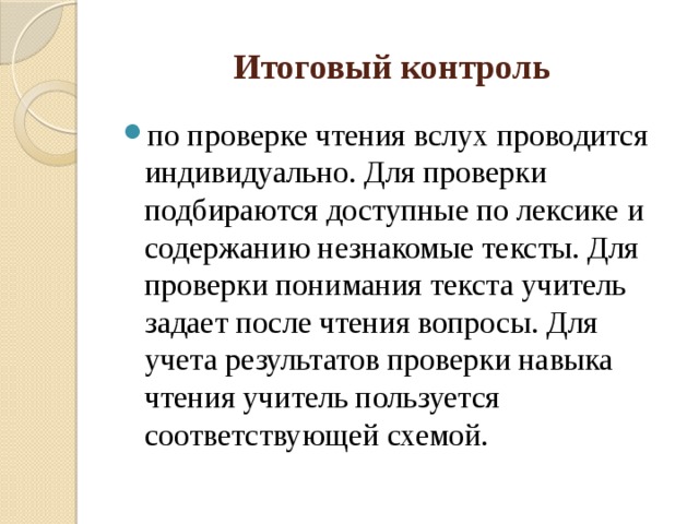 Итоговый контроль  по проверке чтения вслух проводится индивидуально. Для проверки подбираются доступные по лексике и содержанию незнакомые тексты. Для проверки понимания текста учитель задает после чтения вопросы. Для учета результатов проверки навыка чтения учитель пользуется соответствующей схемой. 