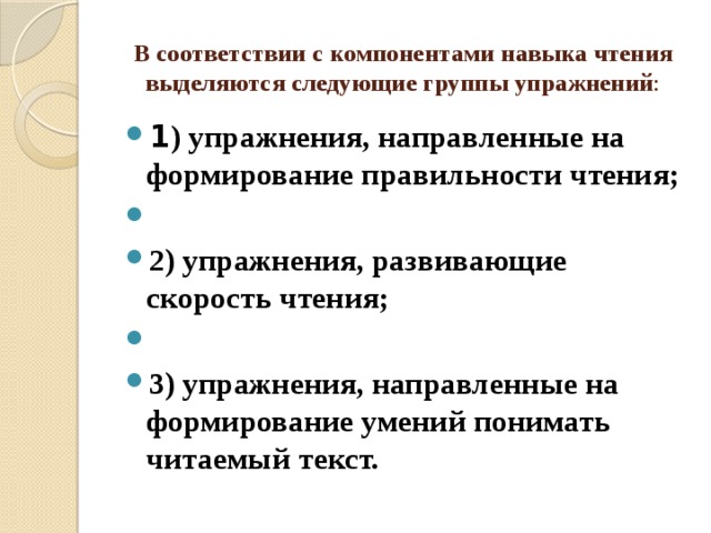 В соответствии с компонентами навыка чтения выделяются следующие группы упражнений : 1 ) упражнения, направленные на формирование правильности чтения;   2) упражнения, развивающие скорость чтения;   3) упражнения, направленные на формирование умений понимать читаемый текст. 