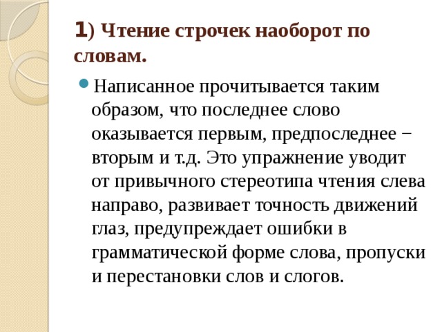 1 ) Чтение строчек наоборот по словам.  Написанное прочитывается таким образом, что последнее слово оказывается первым, предпоследнее − вторым и т.д. Это упражнение уводит от привычного стереотипа чтения слева направо, развивает точность движений глаз, предупреждает ошибки в грамматической форме слова, пропуски и перестановки слов и слогов. 
