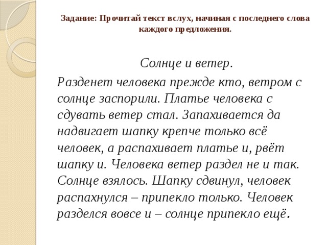 Задание: Прочитай текст вслух, начиная с последнего слова каждого предложения.   Солнце и ветер. Разденет человека прежде кто, ветром с солнце заспорили. Платье человека с сдувать ветер стал. Запахивается да надвигает шапку крепче только всё человек, а распахивает платье и, рвёт шапку и. Человека ветер раздел не и так. Солнце взялось. Шапку сдвинул, человек распахнулся – припекло только. Человек разделся вовсе и – солнце припекло ещё . 