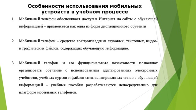 Особенности использования мобильных устройств в учебном процессе Мобильный телефон обеспечивает доступ в Интернет на сайты с обучающей информацией – применяется как одна из форм дистанционного обучения. Мобильный телефон – средство воспроизведения звуковых, текстовых, видео- и графических файлов, содержащих обучающую информацию. Мобильный телефон и его функциональные возможности позволяют организовать обучение с использованием адаптированных электронных учебников, учебных курсов и файлов специализированных типов с обучающей информацией – учебные пособия разрабатываются непосредственно для платформ мобильных телефонов. 