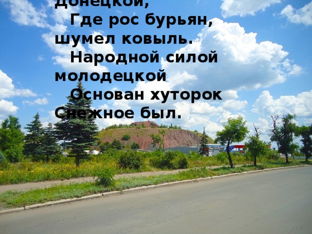 Среди холмов степи Донецкой, Где рос бурьян, шумел ковыль. Народной силой молодецкой Основан хуторок Снежное был.  