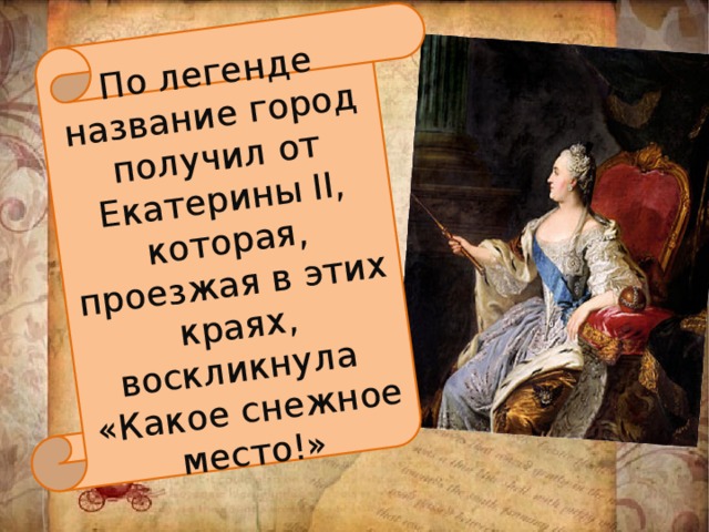 По легенде название город получил от Екатерины II, которая, проезжая в этих краях, воскликнула «Какое снежное место!» 