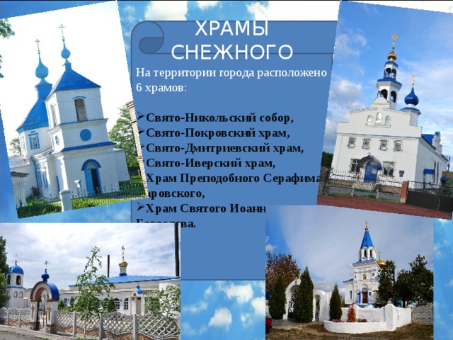 ХРАМЫ СНЕЖНОГО На территории города расположено 6 храмов:  Свято-Никольский собор, Свято-Покровский храм, Свято-Дмитриевский храм, Свято-Иверский храм, Храм Преподобного Серафима Саровского, Храм Святого Иоанна Богослова . 