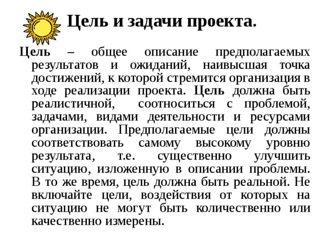Цель и задачи проекта.   Цель – общее описание предполагаемых результатов и ожиданий, наивысшая точка достижений, к которой стремится организация в ходе реализации проекта. Цель должна быть реалистичной, соотноситься с проблемой, задачами, видами деятельности и ресурсами организации. Предполагаемые цели должны соответствовать самому высокому уровню результата, т.е. существенно улучшить ситуацию, изложенную в описании проблемы. В то же время, цель должна быть реальной. Не включайте цели, воздействия от которых на ситуацию не могут быть количественно или качественно измерены. 
