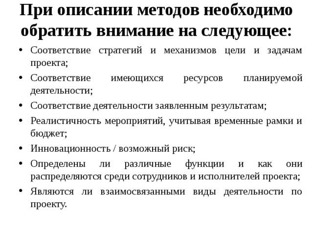 При описании методов необходимо обратить внимание на следующее:   Соответствие стратегий и механизмов цели и задачам проекта; Соответствие имеющихся ресурсов планируемой деятельности; Соответствие деятельности заявленным результатам; Реалистичность мероприятий, учитывая временные рамки и бюджет; Инновационность / возможный риск; Определены ли различные функции и как они распределяются среди сотрудников и исполнителей проекта; Являются ли взаимосвязанными виды деятельности по проекту.  