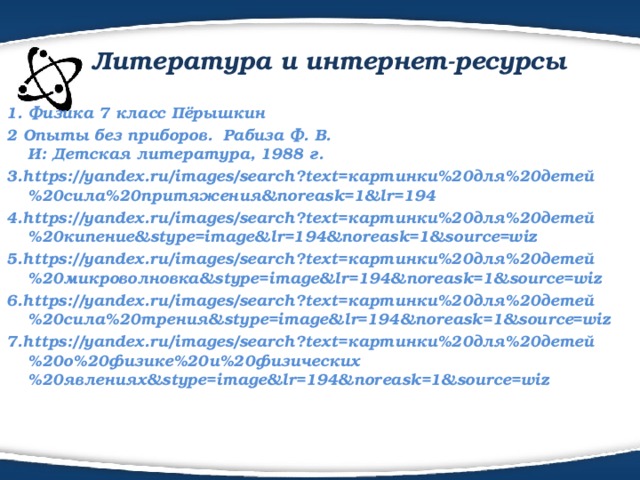  Литература и интернет-ресурсы 1. Физика 7 класс Пёрышкин 2 Опыты без приборов.  Рабиза Ф. В.  И: Детская литература, 1988 г. 3.https://yandex.ru/images/search?text=картинки%20для%20детей%20сила%20притяжения&noreask=1&lr=194 4.https://yandex.ru/images/search?text=картинки%20для%20детей%20кипение&stype=image&lr=194&noreask=1&source=wiz 5.https://yandex.ru/images/search?text=картинки%20для%20детей%20микроволновка&stype=image&lr=194&noreask=1&source=wiz 6.https://yandex.ru/images/search?text=картинки%20для%20детей%20сила%20трения&stype=image&lr=194&noreask=1&source=wiz 7.https://yandex.ru/images/search?text=картинки%20для%20детей%20о%20физике%20и%20физических%20явлениях&stype=image&lr=194&noreask=1&source=wiz   