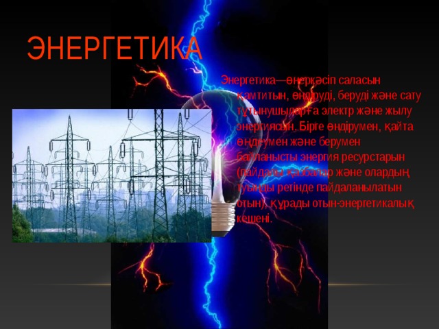 ЭНЕРГЕТИКА Энергетика—өнеркәсіп саласын қамтитын, өндіруді, беруді және сату тұтынушыларға электр және жылу энергиясын. Бірге өндірумен, қайта өңдеумен және берумен байланысты энергия ресурстарын (пайдалы қазбалар және олардың туынды ретінде пайдаланылатын отын), құрады отын-энергетикалық кешені. 2 