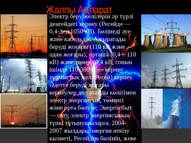 Жалпы Ақпарат Электр беру желілерін әр түрлі деңгейдегі кернеу (Ресейде — 0,4-ден 1050 кВ). Бөлінеді әуе және кабельдік. Ажыратады беруді жоғары (110 кВ және одан жоғары), орташа (0,4—110 кВ) және төмен (0,4 кВ, соның ішінде 110-380 В — кернеу тұрмыстық желі Ресей) кернеу. Әдетте беруді жоғары кернеулер деп атайды көлігімен электр энергиясын, төменгі және орта бөлуге; Энергосбыт — сату, электр энергиясының түпкі тұтынушыларға. 2004-2007 жылдары энергия өткізу қызметі, Ресейден бөлініп, жеке бизнес (жеке заңды тұлғалар). 4 