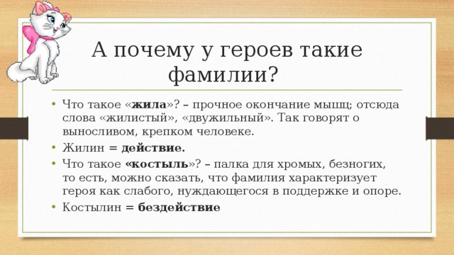 А почему у героев такие  фамилии? Что такое « жила »? – прочное окончание мышц; отсюда слова «жилистый», «двужильный». Так говорят о выносливом, крепком человеке. Жилин = действие. Что такое «костыль »? – палка для хромых, безногих, то есть, можно сказать, что фамилия характеризует героя как слабого, нуждающегося в поддержке и опоре. Костылин = бездействие 
