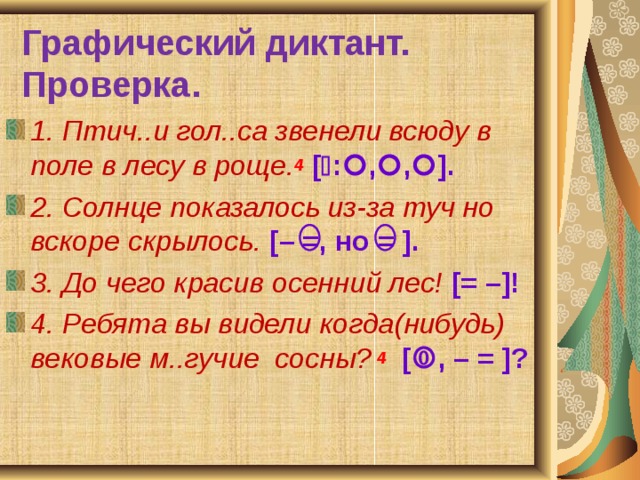 Графический диктант.  Проверка. 1. Птич..и гол..са звенели всюду в поле в лесу в роще. 4  [  :  ,  ,  ]. 2. Солнце показалось из-за туч но вскоре скрылось.  [– =, но = ]. 3. До чего красив осенний лес! [= –]! 4. Ребята вы видели когда(нибудь) вековые м..гучие сосны?  4  [  , – = ]? 