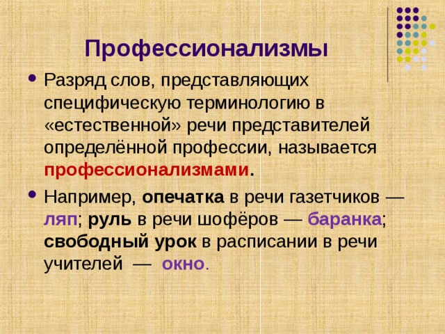Профессионализмы Разряд слов, представляющих специфическую терминологию в «естественной» речи представителей определённой профессии, называется профессионализмами . Например, опечатка в речи газетчиков — ляп ; руль в речи шофёров — баранка ; свободный урок в расписании в речи учителей —  окно . 
