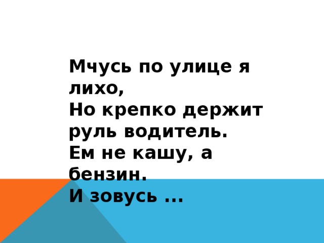 Мчусь по улице я лихо, Но крепко держит руль водитель. Ем не кашу, а бензин. И зовусь ... 