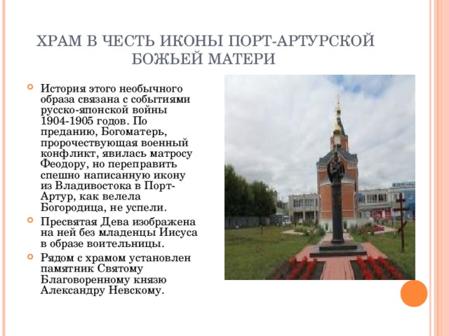 ХРАМ В ЧЕСТЬ ИКОНЫ ПОРТ-АРТУРСКОЙ БОЖЬЕЙ МАТЕРИ История этого необычного образа связана с событиями русско-японской войны 1904-1905 годов. По преданию, Богоматерь, пророчествующая военный конфликт, явилась матросу Феодору, но переправить спешно написанную икону из Владивостока в Порт-Артур, как велела Богородица, не успели. Пресвятая Дева изображена на ней без младенцы Иисуса в образе воительницы. Рядом с храмом установлен памятник Святому Благоворенному князю Александру Невскому. 