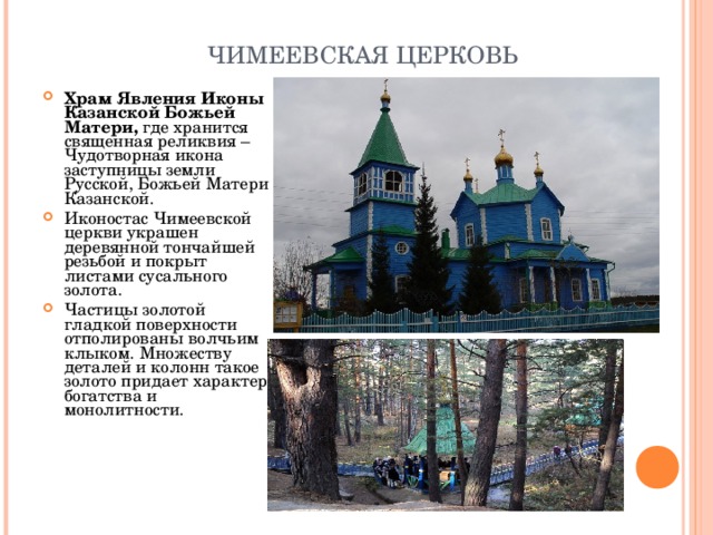  ЧИМЕЕВСКАЯ ЦЕРКОВЬ Храм Явления Иконы Казанской Божьей Матери, где хранится священная реликвия – Чудотворная икона заступницы земли Русской, Божьей Матери Казанской.  Иконостас Чимеевской церкви украшен деревянной тончайшей резьбой и покрыт листами сусального золота. Частицы золотой гладкой поверхности отполированы волчьим клыком. Множеству деталей и колонн такое золото придает характер богатства и монолитности.  