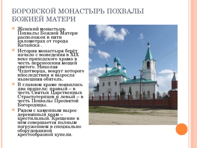 БОРОВСКОЙ МОНАСТЫРЬ ПОХВАЛЫ БОЖИЕЙ МАТЕРИ Женский монастырь Похвалы Божией Матери расположен в пяти километрах от города Катайска . История монастыря берёт начало с возведения в XIX веке приходского храма в честь перенесения мощей святого. Николая Чудотворца, вокруг которого впоследствии и выросла нынешняя обитель. В главном храме появились два придела: правый – в честь Святых Царственных Страстотерпцев и левый – в честь Похвалы Пресвятой Богородицы. Рядом с каменным вырос деревянный храм – крестильный. Крещение в нём совершается полным погружением в специально оборудованной крестообразной купели. 
