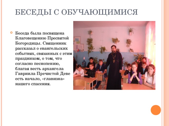 БЕСЕДЫ С ОБУЧАЮЩИМИСЯ   Беседа была посвящена Благовещению Пресвятой Богородицы. Священник рассказал о евангельских событиях, связанных с этим праздником, о том, что согласно песнопению, благая весть архангела Гавриила Пречистой Деве есть начало, «главизна» нашего спасения. 
