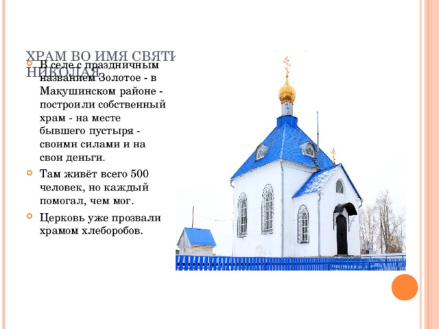   ХРАМ ВО ИМЯ СВЯТИТЕЛЯ И ЧУДОТВОРЦА НИКОЛАЯ   В селе с праздничным названием Золотое - в Макушинском районе - построили собственный храм - на месте бывшего пустыря - своими силами и на свои деньги. Там живёт всего 500 человек, но каждый помогал, чем мог. Церковь уже прозвали храмом хлеборобов.  