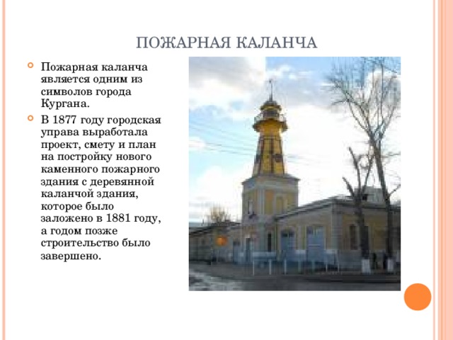ПОЖАРНАЯ КАЛАНЧА Пожарная каланча является одним из символов города Кургана. В 1877 году городская управа выработала проект, смету и план на постройку нового каменного пожарного здания с деревянной каланчой здания, которое было заложено в 1881 году, а годом позже строительство было завершено .   