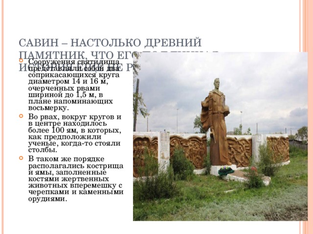    САВИН – НАСТОЛЬКО ДРЕВНИЙ ПАМЯТНИК, ЧТО ЕГО ПОДЛИННАЯ ИСТОРИЯ ЕЩЁ НЕ РАСКРЫТА.   Сооружения святилища представляли собой два соприкасающихся круга диаметром 14 и 16 м, очерченных рвами шириной до 1,5 м, в плане напоминающих восьмерку. Во рвах, вокруг кругов и в центре находилось более 100 ям, в которых, как предположили ученые, когда-то стояли столбы. В таком же порядке располагались кострища и ямы, заполненные костями жертвенных животных вперемешку с черепками и каменными орудиями. 