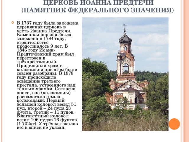             ЦЕРКОВЬ ИОАННА ПРЕДТЕЧИ (ПАМЯТНИК ФЕДЕРАЛЬНОГО ЗНАЧЕНИЯ )   В 1737 году была заложена деревянная церковь в честь Иоанна Предтечи. Каменная церковь была заложена в 1784 году, строительство продолжалось 9 лет. В 1846 году Иоанн-Предтеченский храм был перестроен в трёхпрестольный. Придельный храм и колокольня при этом были совсем разобраны. В 1878 году происходило освещение третьего престола, устроенного над тёплым храмом. Согласно описи, она (колокольня) располагала семью колоколами. Первый большой колокол весил 51 пуд, второй – 24 пуда 23 фунта, третий – 11 пудов. Благовестный колокол весил 106 пудов 16 фунтов (1 702кг). У трёх колоколов вес в описи не указан. 