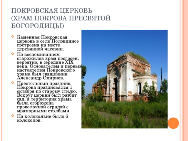 ПОКРОВСКАЯ ЦЕРКОВЬ  (ХРАМ ПОКРОВА ПРЕСВЯТОЙ БОГОРОДИЦЫ) Каменная Покровская церковь в селе Половинное построена на месте деревянной часовни. По воспоминаниям старожилов храм построен, вероятно, в середине XIX века. Основателем и первым настоятелем Покровского храма был священник Александр Смирнов. Престольный праздник Покрова праздновался 1 октября по старому стилю. Вокруг церкви был разбит сад, а территория храма была огорожена проволочной оградой с мраморными столбами. На колокольне было 6 колоколов. 