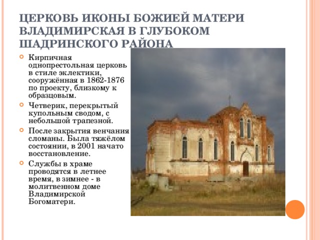 ЦЕРКОВЬ ИКОНЫ БОЖИЕЙ МАТЕРИ ВЛАДИМИРСКАЯ В ГЛУБОКОМ ШАДРИНСКОГО РАЙОНА Кирпичная однопрестольная церковь в стиле эклектики, сооружённая в 1862-1876 по проекту, близкому к образцовым. Четверик, перекрытый купольным сводом, с небольшой трапезной. После закрытия венчания сломаны. Была тяжёлом состоянии, в 2001 начато восстановление. Службы в храме проводятся в летнее время, в зимнее - в молитвенном доме Владимирской Богоматери. 
