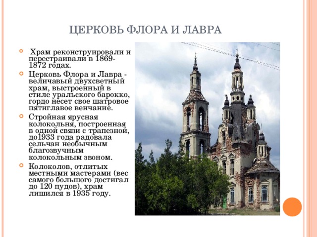 ЦЕРКОВЬ ФЛОРА И ЛАВРА   Храм реконструировали и перестраивали в 1869-1872 годах.  Церковь Флора и Лавра - величавый двухсветный храм, выстроенный в стиле уральского барокко, гордо несет свое шатровое пятиглавое венчание. Стройная ярусная колокольня, построенная в одной связи с трапезной, до1933 года радовала сельчан необычным благозвучным колокольным звоном. Колоколов, отлитых местными мастерами (вес самого большого достигал до 120 пудов), храм лишился в 1935 году.  