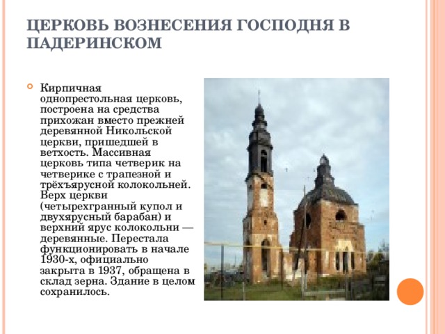 ЦЕРКОВЬ ВОЗНЕСЕНИЯ ГОСПОДНЯ В ПАДЕРИНСКОМ   Кирпичная однопрестольная церковь, построена на средства прихожан вместо прежней деревянной Никольской церкви, пришедшей в ветхость. Массивная церковь типа четверик на четверике с трапезной и трёхъярусной колокольней. Верх церкви (четырехгранный купол и двухярусный барабан) и верхний ярус колокольни — деревянные. Перестала функционировать в начале 1930-х, официально закрыта в 1937, обращена в склад зерна. Здание в целом сохранилось. 