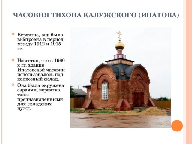  ЧАСОВНЯ ТИХОНА КАЛУЖСКОГО (ИПАТОВА)   Вероятно, она была выстроена в период между 1912 и 1915 гг.   Известно, что в 1960-х гг. здание Ипатовской часовни использовалось под колхозный склад. Она была окружена сараями, вероятно, тоже предназначенными для складских нужд. 