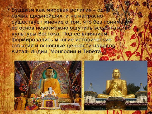 Буддизм как мировая религия – одна из самых древнейших, и не напрасно существует мнение о том, что без понимания ее основ невозможно ощутить все богатство культуры Востока. Под ее влиянием формировались многие исторические события и основные ценности народов Китая, Индии, Монголии и Тибета. 