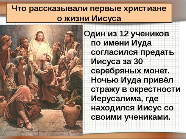 Что рассказывали первые христиане  о жизни Иисуса Один из 12 учеников по имени Иуда согласился предать Иисуса за 30 серебряных монет. Ночью Иуда привёл стражу в окрестности Иерусалима, где находился Иисус со своими учениками.