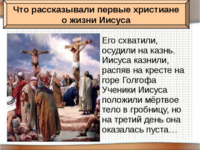 Что рассказывали первые христиане о жизни Иисуса Его схватили, осудили на казнь. Иисуса казнили, распяв на кресте на горе Голгофа Ученики Иисуса положили мёртвое тело в гробницу, но на третий день она оказалась пуста…