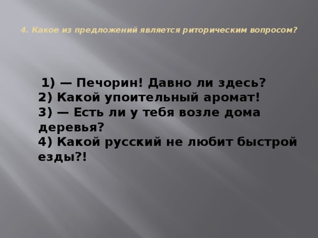  4. Какое из предложений является риторическим вопросом?     1) — Печорин! Давно ли здесь?  2) Какой упоительный аромат!  3) — Есть ли у тебя возле дома деревья?  4) Какой русский не любит быстрой езды?! 