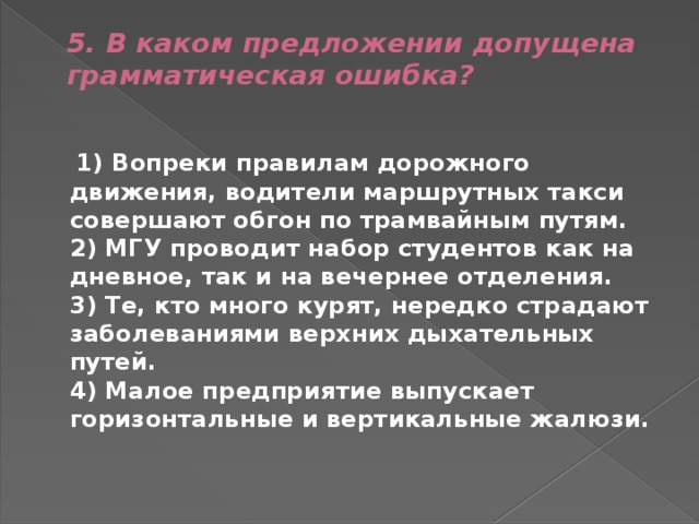 5. В каком предложении допущена грамматическая ошибка?    1) Вопреки правилам дорожного движения, водители маршрутных такси совершают обгон по трамвайным путям.  2) МГУ проводит набор студентов как на дневное, так и на вечернее отделения.  3) Те, кто много курят, нередко страдают заболеваниями верхних дыхательных путей.  4) Малое предприятие выпускает горизонтальные и вертикальные жалюзи. 