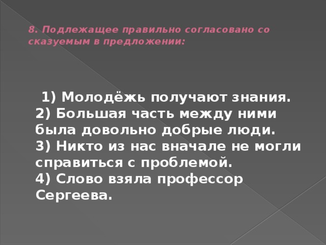  8. Подлежащее правильно согласовано со сказуемым в предложении:    1) Молодёжь получают знания.  2) Большая часть между ними была довольно добрые люди.  3) Никто из нас вначале не могли справиться с проблемой.  4) Слово взяла профессор Сергеева. 