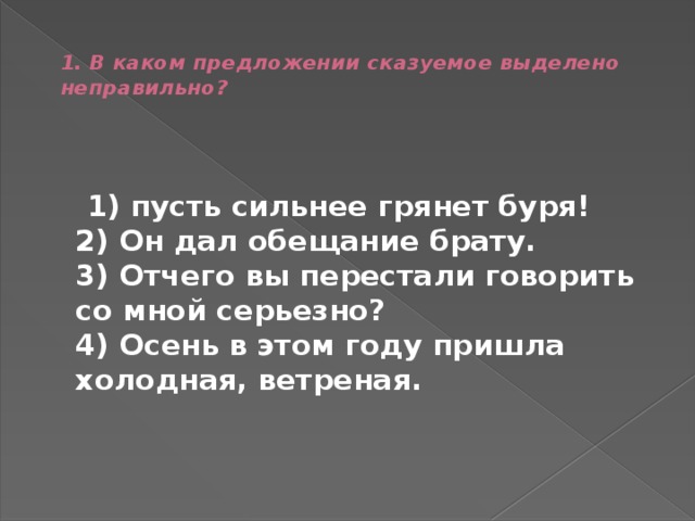  1. В каком предложении сказуемое выделено неправильно?    1) пусть сильнее грянет буря!  2) Он дал обещание брату.  3) Отчего вы перестали говорить со мной серьезно?  4) Осень в этом году пришла холодная, ветреная. 