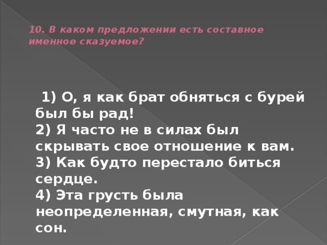  10. В каком предложении есть составное именное сказуемое?    1) О, я как брат обняться с бурей был бы рад!  2) Я часто не в силах был скрывать свое отношение к вам.  3) Как будто перестало биться сердце.  4) Эта грусть была неопределенная, смутная, как сон. 