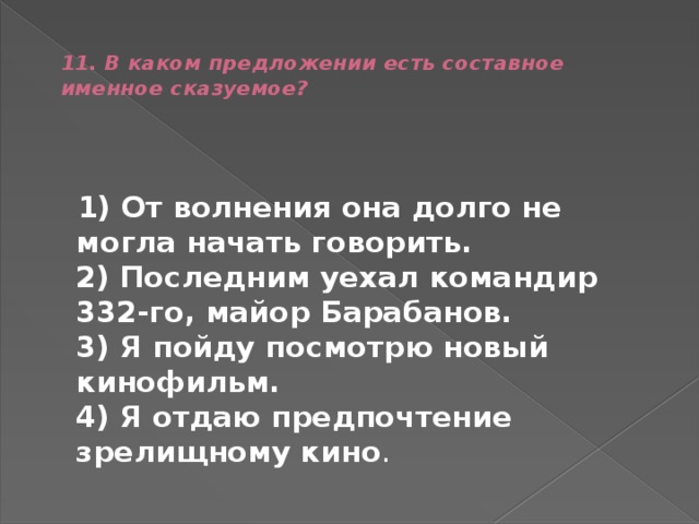  11. В каком предложении есть составное именное сказуемое?    1) От волнения она долго не могла начать говорить.  2) Последним уехал командир 332-го, майор Барабанов.  3) Я пойду посмотрю новый кинофильм.  4) Я отдаю предпочтение зрелищному кино . 