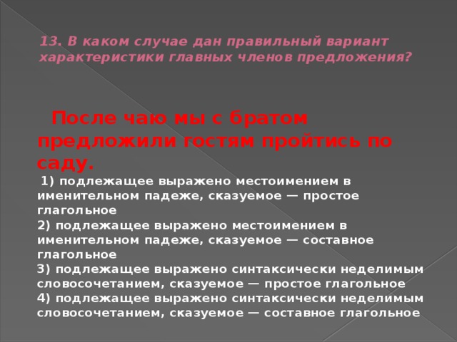  13. В каком случае дан правильный вариант характеристики главных членов предложения?    После чаю мы с братом предложили гостям пройтись по саду.   1) подлежащее выражено местоимением в именительном падеже, сказуемое — простое глагольное  2) подлежащее выражено местоимением в именительном падеже, сказуемое — составное глагольное  3) подлежащее выражено синтаксически неделимым словосочетанием, сказуемое — простое глагольное  4) подлежащее выражено синтаксически неделимым словосочетанием, сказуемое — составное глагольное 