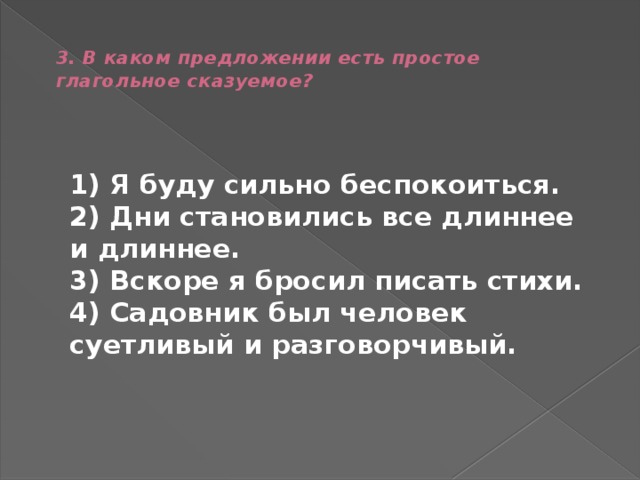  3. В каком предложении есть простое глагольное сказуемое?     1) Я буду сильно беспокоиться.  2) Дни становились все длиннее и длиннее.  3) Вскоре я бросил писать стихи.  4) Садовник был человек суетливый и разговорчивый.  