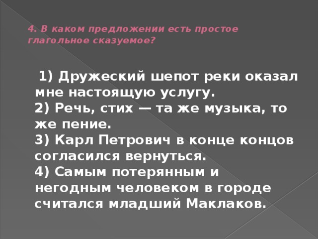  4. В каком предложении есть простое глагольное сказуемое?    1) Дружеский шепот реки оказал мне настоящую услугу.  2) Речь, стих — та же музыка, то же пение.  3) Карл Петрович в конце концов согласился вернуться.  4) Самым потерянным и негодным человеком в городе считался младший Маклаков. 
