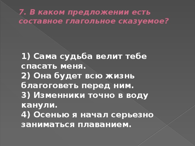 7. В каком предложении есть составное глагольное сказуемое?    1) Сама судьба велит тебе спасать меня.  2) Она будет всю жизнь благоговеть перед ним.  3) Изменники точно в воду канули.  4) Осенью я начал серьезно заниматься плаванием. 