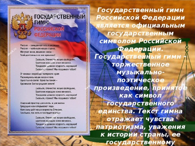 Государственный гимн Российской Федерации является официальным государственным символом Российской Федерации. Государственный гимн – торжественное музыкально-поэтическое произведение, принятое как символ государственного единства. Текст гимна отражает чувства патриотизма, уважения к истории страны, ее государственному строю.    