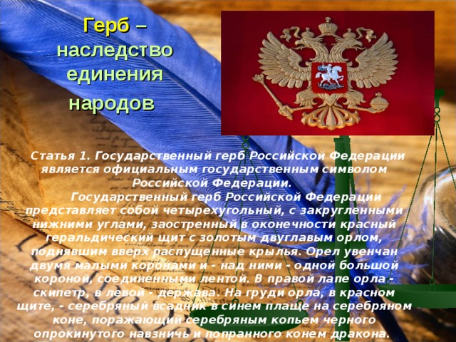 Герб –наследство единения народов       Статья 1. Государственный герб Российской Федерации является официальным государственным символом Российской Федерации.        Государственный герб Российской Федерации представляет собой четырехугольный, с закругленными нижними углами, заостренный в оконечности красный геральдический щит с золотым двуглавым орлом, поднявшим вверх распущенные крылья. Орел увенчан двумя малыми коронами и - над ними - одной большой короной, соединенными лентой. В правой лапе орла - скипетр, в левой - держава. На груди орла, в красном щите, - серебряный всадник в синем плаще на серебряном коне, поражающий серебряным копьем черного опрокинутого навзничь и попранного конем дракона.  