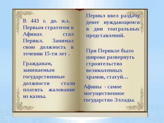 Перикл ввел раздачу денег нуждающимся в дни театральных представлений. В 443 г. до. н.э. Первым стратегом в Афинах стал Перикл. Занимал свою должность в течении 15-ти лет . При Перикле было широко развернуть строительство великолепных храмов, статуй… Гражданам, занимаемым государственные должности стали платить жалование из казны. Афины - самое могущественное государство Эллады.