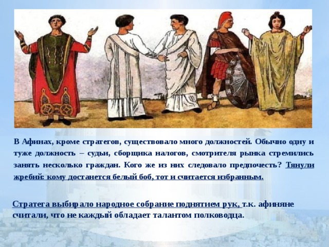В Афинах, кроме стратегов, существовало много должностей. Обычно одну и туже должность – судьи, сборщика налогов, смотрителя рынка стремились занять несколько граждан. Кого же из них следовало предпочесть? Тянули жребий: кому достанется белый боб, тот и считается избранным.  Стратега выбирало народное собрание поднятием рук, т.к. афиняне считали, что не каждый обладает талантом полководца.